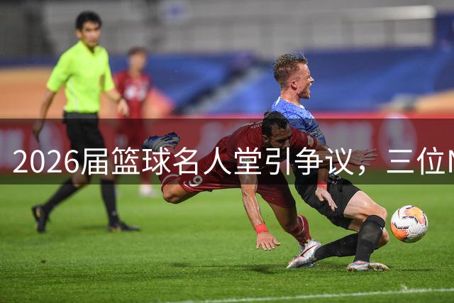 2026届篮球名人堂引争议，三位NBA代表入选含金量几何？